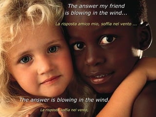 The answer my friend
                     is blowing in the wind...

                La risposta amico mio, soffia nel vento ...




The answer is blowing in the wind.
       La risposta soffia nel vento,
 