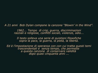 A 21 anni Bob Dylan compone la canzone “Blowin’ in the Wind”.
        1962... Tempo di crisi, guerra, discriminazioni
      razziali e religiose, conflitti sociali, violenze, odio...
        Il testo solleva una serie di quistioni filosofiche
          sopra la pace, la guerra, la pietà, la libertà.
 Ed è l’impostazione di speranza con con cui tratta questi temi
          trascendentali e senza tempo, che permette
             a questa canzone di conservare validità
                  dopo quasi cinquanta anni ...
 
