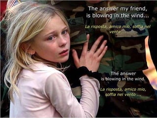 The answer my friend,
is blowing in the wind...

La risposta, amico mio, soffia nel
             vento ...




             The answer
        is blowing in the wind.

       La risposta, amico mio,
         soffia nel vento ...
                   .
 