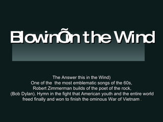 The Answer this in the Wind) One of the  the most emblematic songs of the 60s, Robert Zimmerman builds of the poet of the rock, (Bob Dylan). Hymn in the fight that American youth and the entire world freed finally and won to finish the ominous War of Vietnam   . Blowin’ in the Wind 