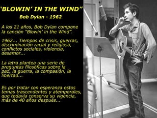 ““BLOWIN’ IN THE WIND”BLOWIN’ IN THE WIND”
Bob Dylan - 1962Bob Dylan - 1962
A los 21 años, Bob Dylan compone
la canción “Blowin’ in the Wind”.
1962... Tiempos de crisis, guerras,
discriminación racial y religiosa,
conflictos sociales, violencia,
desamor...
La letra plantea una serie de
preguntas filosóficas sobre la
paz, la guerra, la compasión, la
libertad...
Es por tratar con esperanza estos
temas trascendentes y atemporales,
que todavía conserva su vigencia,
más de 40 años después...
 