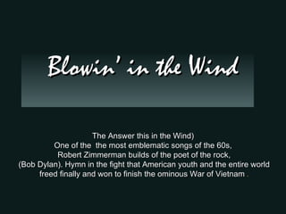 Blowin’ in the Wind

                     The Answer this in the Wind)
         One of the the most emblematic songs of the 60s,
          Robert Zimmerman builds of the poet of the rock,
(Bob Dylan). Hymn in the fight that American youth and the entire world
     freed finally and won to finish the ominous War of Vietnam .
 