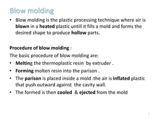 Blow molding
• Blow molding is the plastic processing technique where air is
blown in a heated plastic untill it fills a mold and forms the
desired shape to produce hollow parts.
Procedure of blow molding :
The basic procedure of blow molding are:
• Melting the thermoplastic resin by extruder .
• Forming molten resin into the parison .
• The parison is placed inside a mold .the air is inflated plastic
that push outward against the cavity wall.
• The formed is then cooled & ejected from the mold
1
 