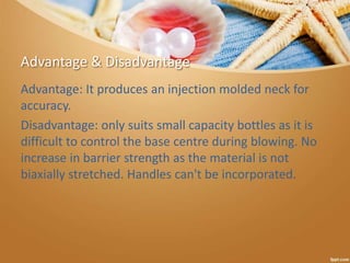Advantage & Disadvantage
Advantage: It produces an injection molded neck for
accuracy.
Disadvantage: only suits small capacity bottles as it is
difficult to control the base centre during blowing. No
increase in barrier strength as the material is not
biaxially stretched. Handles can't be incorporated.
 