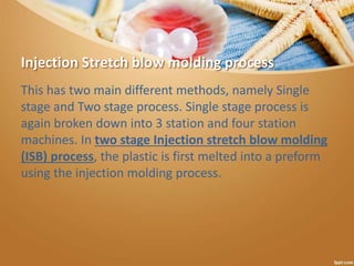 Injection Stretch blow molding process
This has two main different methods, namely Single
stage and Two stage process. Single stage process is
again broken down into 3 station and four station
machines. In two stage Injection stretch blow molding
(ISB) process, the plastic is first melted into a preform
using the injection molding process.
 