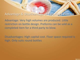 Advantage & Disadvantage of Two stage Process
Advantage: Very high volumes are produced. Little
restriction on bottle design. Preforms can be sold as a
completed item for a third party to blow.
Disadvantages: High capital cost. Floor space required is
high. Only suits round bottles
 
