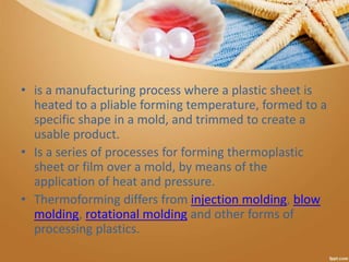 • is a manufacturing process where a plastic sheet is
heated to a pliable forming temperature, formed to a
specific shape in a mold, and trimmed to create a
usable product.
• Is a series of processes for forming thermoplastic
sheet or film over a mold, by means of the
application of heat and pressure.
• Thermoforming differs from injection molding, blow
molding, rotational molding and other forms of
processing plastics.
 