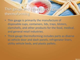 Thin gauge and heavy (thick) gauge
thermoforming
• Thin gauge is primarily the manufacture of
disposable cups, containers, lids, trays, blisters,
clamshells, and other products for the food, medical,
and general retail industries.
• Thick-gauge thermoforming includes parts as diverse
as vehicle door and dash panels, refrigerator liners,
utility vehicle beds, and plastic pallets.
 