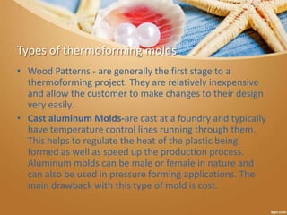 Types of thermoforming molds
• Wood Patterns - are generally the first stage to a
thermoforming project. They are relatively inexpensive
and allow the customer to make changes to their design
very easily.
• Cast aluminum Molds-are cast at a foundry and typically
have temperature control lines running through them.
This helps to regulate the heat of the plastic being
formed as well as speed up the production process.
Aluminum molds can be male or female in nature and
can also be used in pressure forming applications. The
main drawback with this type of mold is cost.
 