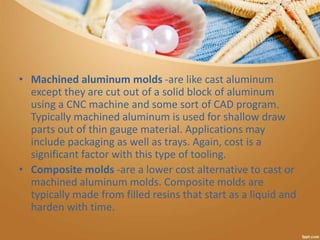 • Machined aluminum molds -are like cast aluminum
except they are cut out of a solid block of aluminum
using a CNC machine and some sort of CAD program.
Typically machined aluminum is used for shallow draw
parts out of thin gauge material. Applications may
include packaging as well as trays. Again, cost is a
significant factor with this type of tooling.
• Composite molds -are a lower cost alternative to cast or
machined aluminum molds. Composite molds are
typically made from filled resins that start as a liquid and
harden with time.
 
