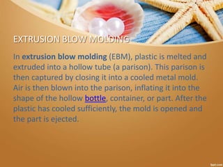 EXTRUSION BLOW MOLDING
In extrusion blow molding (EBM), plastic is melted and
extruded into a hollow tube (a parison). This parison is
then captured by closing it into a cooled metal mold.
Air is then blown into the parison, inflating it into the
shape of the hollow bottle, container, or part. After the
plastic has cooled sufficiently, the mold is opened and
the part is ejected.
 