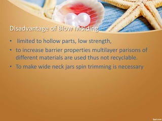 Disadvantage of Blow Molding
• limited to hollow parts, low strength,
• to increase barrier properties multilayer parisons of
different materials are used thus not recyclable.
• To make wide neck jars spin trimming is necessary
 