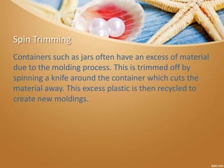 Spin Trimming
Containers such as jars often have an excess of material
due to the molding process. This is trimmed off by
spinning a knife around the container which cuts the
material away. This excess plastic is then recycled to
create new moldings.
 