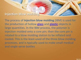 Injection blow molding
The process of injection blow molding (IBM) is used for
the production of hollow glass and plastic objects in
large quantities. In the IBM process, the polymer is
injection molded onto a core pin; then the core pin is
rotated to a blow molding station to be inflated and
cooled. This is the least-used of the three blow molding
processes, and is typically used to make small medical
and single serve bottles
 