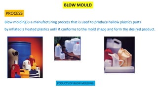 BLOW MOULD
PROCESS
Blow molding is a manufacturing process that is used to produce hallow plastics parts
by inflated a heated plastics until it conforms to the mold shape and form the desired product.
PODUCTS OF BLOW MOLDING
 
