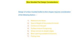 Design of a blow moulded bottle & other shapes requires consideration
of the following factors :-
1) Material to be blown
2) Size & Weight of the product & mould
3) Contours on the part
4) Surface texture & engraving
5) Sharp corners & straight edges
6) Blow opening available & locations
7) Parting lines
Blow Moulded Part Design Considerations
 