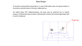 Base Design
To avoid the rocking bottom phenomenon, in case of flat bottom parts, the typical solution is
to provide a doomed recess in the base, called push-up.
On stretch blown PET bottles/containers, the base must be spherical due to internal
pressure. Petaloid type base provides a self-standing container with several egg-shaped feet
on which it balances.
 