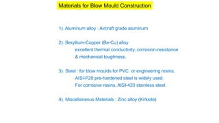 Materials for Blow Mould Construction
1). Aluminum alloy : Aircraft grade aluminum
2). Beryllium-Copper (Be-Cu) alloy
excellent thermal conductivity, corrosion-resistance
& mechanical toughness.
3). Steel : for blow moulds for PVC or engineering resins,
AISI-P20 pre-hardened steel is widely used.
For corrosive resins, AISI-420 stainless steel.
4). Miscellaneous Materials : Zinc alloy (Kirksite)
 
