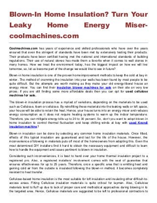 Blown-In Home Insulation? Turn Your
Leaky Home Energy Miser-
coolmachines.com
Coolmachines.com has years of experience and skilled professionals who have over the years
ensured that even the stringent of standards have been met by extensively testing their products.
Their products have been certified having met the national and international standards of building
regulations. Their use of natural stones has made them a favorite when it comes to wall stones in
many homes. How we treat the environment today, has the biggest impact on how we will live
tomorrow, so, let us become part of the change we would like to see in future?
Blown-in home insulation is one of the proven home improvement methods to keep the cold at bay in
winter. The method of cramming the insulation into your walls has been found by most people to be
quite difficult. But the attempts are worth making as they make your old energy-liberal house an
energy miser. You can find their insulation blower machines for sale on their site on very low
prices. If you are still finding some more affordable deals then you can opt for used cellulose
machines for sale.
The blown-in insulation process has a myriad of variations, depending on the materials to be used
such as Cellulose, foam or cellulose. By retrofitting these materials into the leaking walls or loft space,
your house will be able to retain the heat. Hence, your house turns into an energy miser and reduces
energy consumption as it does not require heating systems to warm up the indoor temperature.
Therefore, you can mitigate energy bills up to 20 to 30 percent. So, don’t you want to adopt blown-in
home insulation to control thermal fluctuation and keep chilling winds at bay with used Krendl
insulation machine?
Blown-in insulation can be done by selecting any common home insulation materials. Once fitted,
effects of this typical insulation are guaranteed and last for the life of the house. However, the
inconvenience of blowing in materials puts off most of the homeowners from adopting this. Even the
most determined DIY installers find it hard to obtain the necessary equipment and difficult to learn
how to handle the equipment and issues pertinent to blown-in insulation.
Considering such inconveniences, it is best to hand over your home thermal insulation project to a
registered pro. Also, a registered installers’ involvement comes with the seal of guarantee that
ensures effectiveness for up to 25 years. Therefore, once a specific area that is emitting heat and
gaining cold air from the outside is insulated following the blown-in method, it becomes completely
resistant to heat transfer.
Cellulose-based home insulation is the most suitable for loft insulation and insulating other difficult-to-
access areas. Fitting Cellulose insulation materials is quite critical for laymen. Also, Cellulose
materials tend to fluff up due to lack of proper care and methodical approaches during blowing in to
the targeted area. Hence, Cellulose materials are suggested to be left to professional contractors to
 
