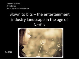 Frederic Guarino
  @fredericg
  fredericguarino.tumblr.com


     Blown to bits – the entertainment
      industry landscape in the age of
                   Netflix




Oct 2011
 