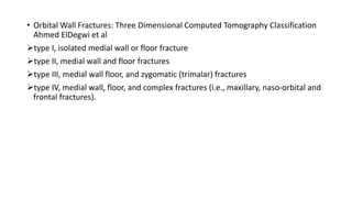 • Orbital Wall Fractures: Three Dimensional Computed Tomography Classification
Ahmed ElDegwi et al
type I, isolated medial wall or floor fracture
type II, medial wall and floor fractures
type III, medial wall floor, and zygomatic (trimalar) fractures
type IV, medial wall, floor, and complex fractures (i.e., maxillary, naso-orbital and
frontal fractures).
 