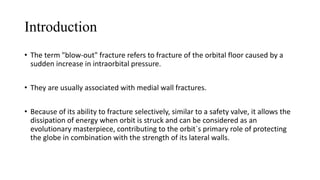 Introduction
• The term "blow-out" fracture refers to fracture of the orbital floor caused by a
sudden increase in intraorbital pressure.
• They are usually associated with medial wall fractures.
• Because of its ability to fracture selectively, similar to a safety valve, it allows the
dissipation of energy when orbit is struck and can be considered as an
evolutionary masterpiece, contributing to the orbit`s primary role of protecting
the globe in combination with the strength of its lateral walls.
 