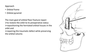 Approach
• Orbital frame
• Orbital pyramid
The main goal of orbital floor fracture repair:
to restore the orbit to its preoperative status
repositioning the herniated orbital tissues in the
orbit and
repairing the traumatic defect while preserving
the orbital volume.
 