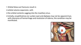 • Orbital blow-out fractures result in
orbital volume expansion, with
the orbital contents sagging into the maxillary sinus.
Initially, enophthalmos (or sunken eye) and diplopia may not be apparent but,
with clearance of hemorrhage and resolution of edema, the condition may be
manifested.
 