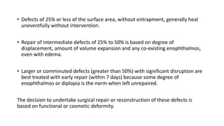 • Defects of 25% or less of the surface area, without entrapment, generally heal
uneventfully without intervention.
• Repair of intermediate defects of 25% to 50% is based on degree of
displacement, amount of volume expansion and any co-existing enophthalmos,
even with edema.
• Larger or comminuted defects (greater than 50%) with significant disruption are
best treated with early repair (within 7 days) because some degree of
enophthalmos or diplopia is the norm when left unrepaired.
The decision to undertake surgical repair or reconstruction of these defects is
based on functional or cosmetic deformity.
 