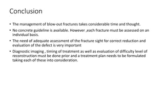 Conclusion
• The management of blow-out fractures takes considerable time and thought.
• No concrete guideline is available. However ,each fracture must be assessed on an
individual basis.
• The need of adequate assessment of the fracture sight for correct reduction and
evaluation of the defect is very important
• Diagnostic imaging , timing of treatment as well as evaluation of difficulty level of
reconstruction must be done prior and a treatment plan needs to be formulated
taking each of these into consideration.
 