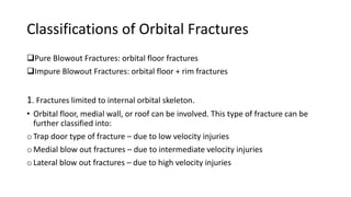 Pure Blowout Fractures: orbital floor fractures
Impure Blowout Fractures: orbital floor + rim fractures
1. Fractures limited to internal orbital skeleton.
• Orbital floor, medial wall, or roof can be involved. This type of fracture can be
further classified into:
o Trap door type of fracture – due to low velocity injuries
o Medial blow out fractures – due to intermediate velocity injuries
o Lateral blow out fractures – due to high velocity injuries
Classifications of Orbital Fractures
 