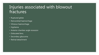 Injuries associated with blowout
fractures
• Ruptured globe
• Retroorbital haemorrhage
• Vitreous haemorrhage
• Hyphema
• Anterior chamber angle recession
• Dislocated lens.
• Secondary glaucoma
• Retinal detachment
 