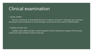 Clinical examination
• Ocular motility:
Test eye movements in all possible directions. Presence of squint or improper eye movement
denoting muscle entrapment or neural damage. Forced duction test used for differentiation.
• Pupillary function test:
Pupillary light reflex provides a useful diagnostic tool for testing the integrity of the sensory
(CN II) and motor (CN III) functions of the eye.
 
