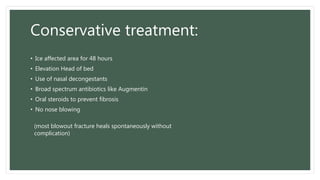Conservative treatment:
• Ice affected area for 48 hours
• Elevation Head of bed
• Use of nasal decongestants
• Broad spectrum antibiotics like Augmentin
• Oral steroids to prevent fibrosis
• No nose blowing
(most blowout fracture heals spontaneously without
complication)
 