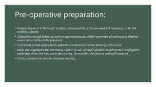 Pre-operative preparation:
• Surgical repair of a "blowout" is safely postponed for up to two weeks, if necessary, to let the
swelling subside.
• All patients should follow-up with an ophthalmologist within one week of the fracture (Retinal
examination, Intra-ocular pressure).
• To prevent orbital emphysema, patients are advised to avoid blowing of the nose.
• Nasal decongestants are commonly used. It is also common practice to administer prophylactic
antibiotics when the fracture enters a sinus. (Amoxicillin-clavulanate and azithromycin).
• Corticosteroids are used to decrease swelling.
 