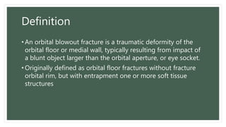 Definition
• An orbital blowout fracture is a traumatic deformity of the
orbital floor or medial wall, typically resulting from impact of
a blunt object larger than the orbital aperture, or eye socket.
• Originally defined as orbital floor fractures without fracture
orbital rim, but with entrapment one or more soft tissue
structures
 