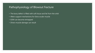 Pathophysiology of Blowout fracture
• The bony defect is filled with soft tissue and fat from the orbit
• Alters support mechanisms for Extra ocular muscle
• EOM can become entrapped
• Direct muscle damage can result
 