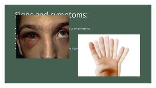Signs and symptoms:
• Orbital and lid subcutaneous ecchymosis or emphysema.
• Diplopia and enophthalmos.
• Limitation of eye movement.
• Orbital pain
• Loss of sensation due to infraorbital nerve injury.
 