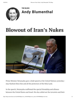 9/28/2018 Blowout of Iran's Nukes | Andy Blumenthal | The Blogs
https://blogs.timesoﬁsrael.com/?p=640458&preview_id=640458&preview_nonce=3497000b80&preview=true 1/3
THE BLOGS
Andy Blumenthal
Prime Minister Netanyahu gave a bold speech at the United Nations yesterday–
may Hashem bless him and all the protectors of the Holy Land.
In the speech, Netanyahu reaffirmed the special friendship and alliance
between the United States and Israel. He also called out the terrorists and their
Blowout of Iran’s Nukes
 