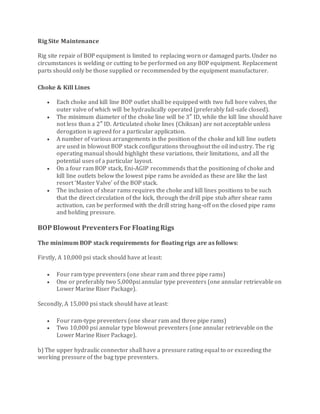 Rig Site Maintenance
Rig site repair of BOP equipment is limited to replacing worn or damaged parts. Under no
circumstances is welding or cutting to be performed on any BOP equipment. Replacement
parts should only be those supplied or recommended by the equipment manufacturer.
Choke & Kill Lines
 Each choke and kill line BOP outlet shall be equipped with two full bore valves, the
outer valve of which will be hydraulically operated (preferably fail-safe closed).
 The minimum diameter of the choke line will be 3″ ID, while the kill line should have
not less than a 2″ ID. Articulated choke lines (Chiksan) are not acceptable unless
derogation is agreed for a particular application.
 A number of various arrangements in the position of the choke and kill line outlets
are used in blowout BOP stack configurations throughout the oil industry. The rig
operating manual should highlight these variations, their limitations, and all the
potential uses of a particular layout.
 On a four ram BOP stack, Eni-AGIP recommends that the positioning of choke and
kill line outlets below the lowest pipe rams be avoided as these are like the last
resort ‘Master Valve’ of the BOP stack.
 The inclusion of shear rams requires the choke and kill lines positions to be such
that the direct circulation of the kick, through the drill pipe stub after shear rams
activation, can be performed with the drill string hang-off on the closed pipe rams
and holding pressure.
BOP Blowout Preventers For FloatingRigs
The minimum BOP stack requirements for floating rigs are as follows:
Firstly, A 10,000 psi stack should have at least:
 Four ram type preventers (one shear ram and three pipe rams)
 One or preferably two 5,000psi annular type preventers (one annular retrievable on
Lower Marine Riser Package).
Secondly, A 15,000 psi stack should have at least:
 Four ram-type preventers (one shear ram and three pipe rams)
 Two 10,000 psi annular type blowout preventers (one annular retrievable on the
Lower Marine Riser Package).
b) The upper hydraulic connector shall have a pressure rating equal to or exceeding the
working pressure of the bag type preventers.
 