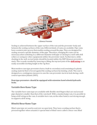 Sealing is achieved between the upper surface of the ram and the preventer body and
between the sealing surfaces of the ram. Different kinds of rams are available. Pipe rams
have a semicircular groove that enables sealing around the pipe. They are designed for
sealing around a specific diameter of the pipe. Therefore, changing the rams can be
necessary when switching to a different-diameter drill pipe or closing in a well with drill
collars or casing (or other equipment) within the preventer stack. Furthermore, while
shutting in the well, no tool joints should be located within the BOP blowout preventers
stack. This is easily avoided by lowering or lifting the top tool joint of the drill string to an
easily accessible working height at the rig ﬂoor.
Most modern ram-type preventers have a built-in secondary seal consisting of a plastic
sealing material that is forced against the sealing surfaces by twisting a bolt. This seal is
designed as a contingency measure in case the ram preventer starts to leak during a well-
control operation (Adams 2005).
Ram type preventers should be equipped with extension hand wheels hydraulic
locks.
Variable Bore Rams Type
The variable-bore rams type are available with flexible steel fingers that can seal around
pipe diameters smaller than that of the ram itself. With a standard pipe ram, it is possible to
hang a drill string on the ram. A variable-bore ram, on the other hand, is not strong enough
to support a drill string.
Blind & ShearRams Type
Blind rams type are used to seal over an open hole. They have a sealing surface that is
pressed together when actuated. A special kind of blind ram is called a shear ram. Blind
 