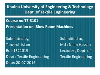 Khulna University of Engineering & Technology
Dept. of Textile Engineering
Course no:TE-3101
Presentation on :Blow Room Machines
Submitted by, Submitted to,
Tanvirul Islam Md : Naim Hassan
Roll:1321019 Lecturer , Dept. of
Dept : Textile Engineering Textile Engineering
Date: 20-07-2016
 