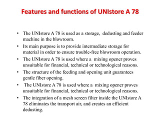 Features and functions of UNIstore A 78 
• The UNIstore A 78 is used as a storage, dedusting and feeder 
machine in the blowroom. 
• Its main purpose is to provide intermediate storage for 
material in order to ensure trouble-free blowroom operation. 
• The UNIstore A 78 is used where a mixing opener proves 
unsuitable for financial, technical or technological reasons. 
• The structure of the feeding and opening unit guarantees 
gentle fiber opening. 
• The UNIstore A 78 is used where a mixing opener proves 
unsuitable for financial, technical or technological reasons. 
• The integration of a mesh screen filter inside the UNIstore A 
78 eliminates the transport air, and creates an efficient 
dedusting. 
 