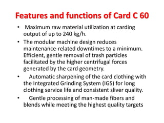 Features and functions of Card C 60 
• Maximum raw material utilization at carding 
output of up to 240 kg/h. 
• The modular machine design reduces 
maintenance-related downtimes to a minimum. 
Efficient, gentle removal of trash particles 
facilitated by the higher centrifugal forces 
generated by the card geometry. 
• Automatic sharpening of the card clothing with 
the Integrated Grinding System (IGS) for long 
clothing service life and consistent sliver quality. 
• Gentle processing of man-made fibers and 
blends while meeting the highest quality targets 
 