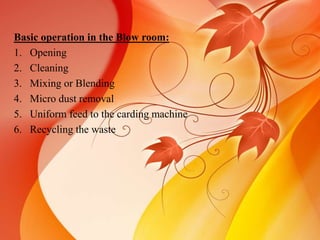 Basic operation in the Blow room: 
1. Opening 
2. Cleaning 
3. Mixing or Blending 
4. Micro dust removal 
5. Uniform feed to the carding machine 
6. Recycling the waste 
 