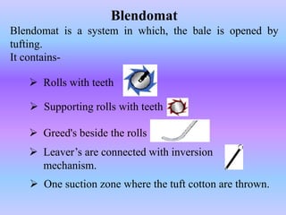 Blendomat 
Blendomat is a system in which, the bale is opened by 
tufting. 
It contains- 
 Rolls with teeth 
 Supporting rolls with teeth 
 Greed's beside the rolls 
 Leaver’s are connected with inversion 
mechanism. 
 One suction zone where the tuft cotton are thrown. 
 