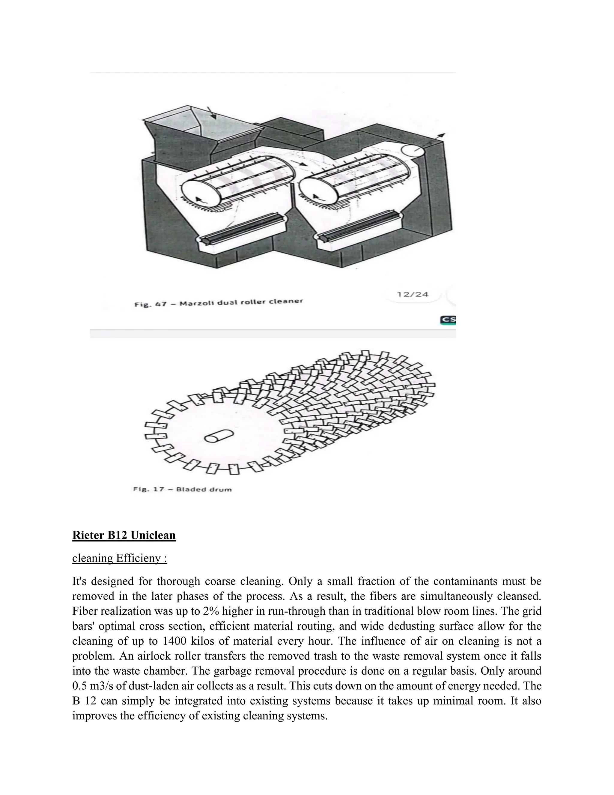 Rieter B12 Uniclean
cleaning Efficieny :
It's designed for thorough coarse cleaning. Only a small fraction of the contaminants must be
removed in the later phases of the process. As a result, the fibers are simultaneously cleansed.
Fiber realization was up to 2% higher in run-through than in traditional blow room lines. The grid
bars' optimal cross section, efficient material routing, and wide dedusting surface allow for the
cleaning of up to 1400 kilos of material every hour. The influence of air on cleaning is not a
problem. An airlock roller transfers the removed trash to the waste removal system once it falls
into the waste chamber. The garbage removal procedure is done on a regular basis. Only around
0.5 m3/s of dust-laden air collects as a result. This cuts down on the amount of energy needed. The
B 12 can simply be integrated into existing systems because it takes up minimal room. It also
improves the efficiency of existing cleaning systems.
 