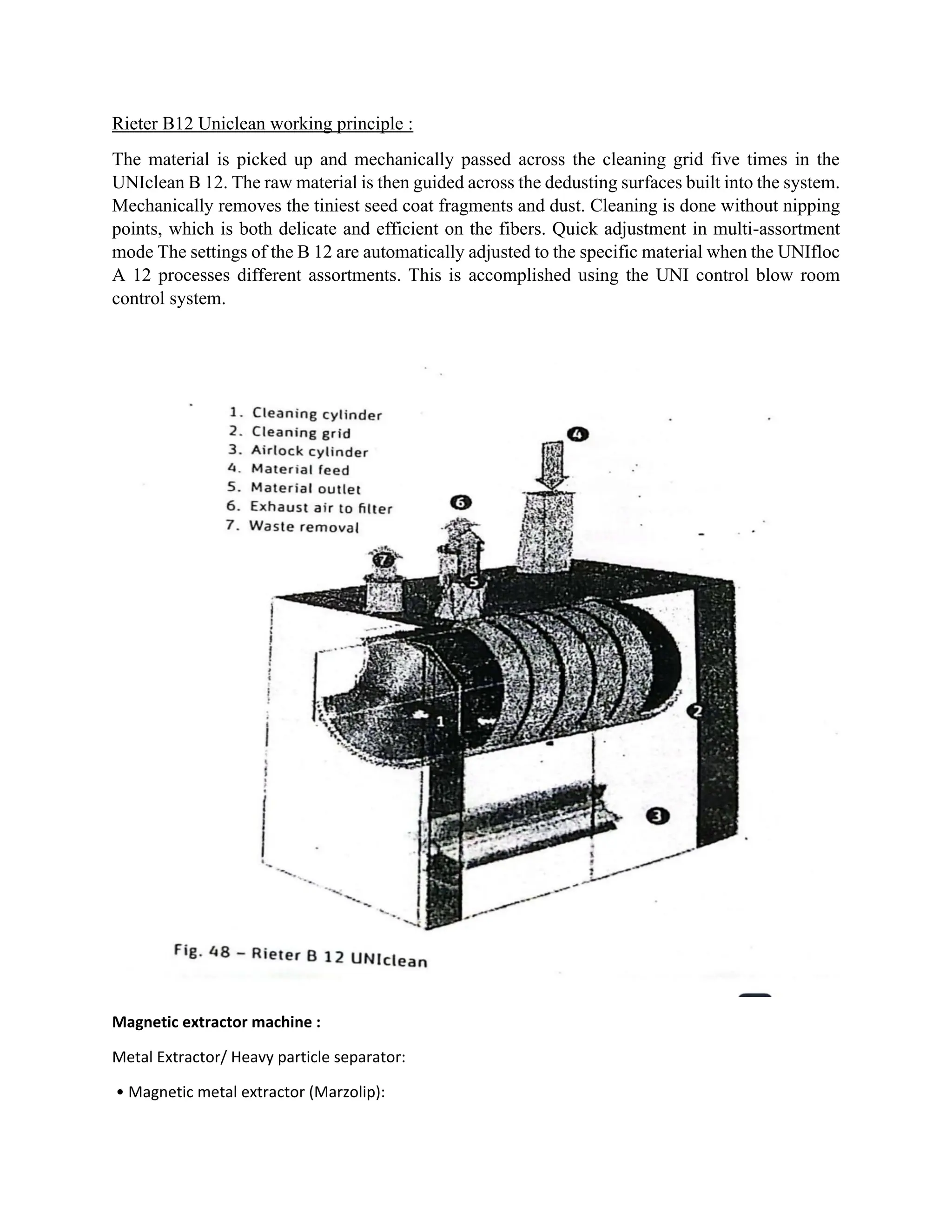 Rieter B12 Uniclean working principle :
The material is picked up and mechanically passed across the cleaning grid five times in the
UNIclean B 12. The raw material is then guided across the dedusting surfaces built into the system.
Mechanically removes the tiniest seed coat fragments and dust. Cleaning is done without nipping
points, which is both delicate and efficient on the fibers. Quick adjustment in multi-assortment
mode The settings of the B 12 are automatically adjusted to the specific material when the UNIfloc
A 12 processes different assortments. This is accomplished using the UNI control blow room
control system.
Magnetic extractor machine :
Metal Extractor/ Heavy particle separator:
• Magnetic metal extractor (Marzolip):
 