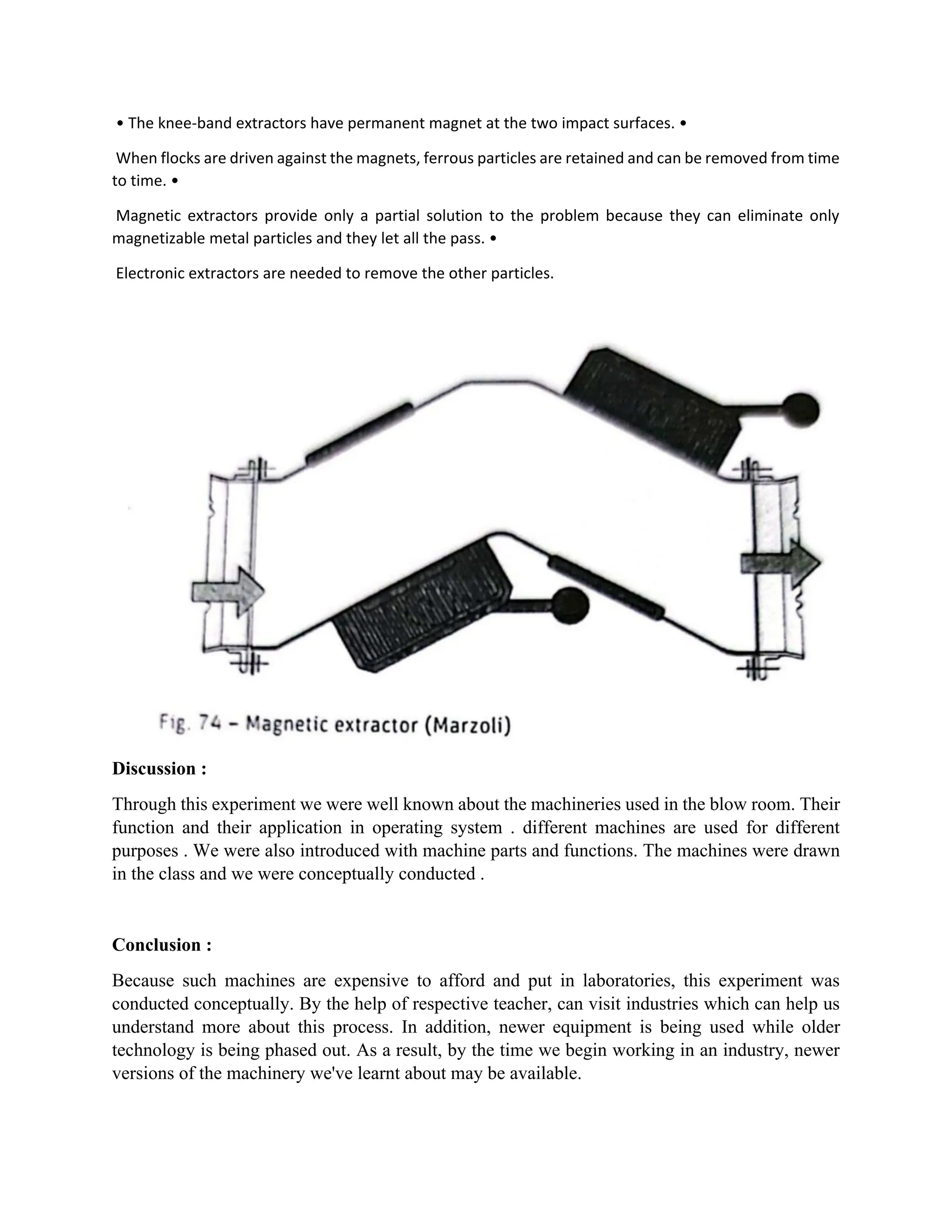 • The knee-band extractors have permanent magnet at the two impact surfaces. •
When flocks are driven against the magnets, ferrous particles are retained and can be removed from time
to time. •
Magnetic extractors provide only a partial solution to the problem because they can eliminate only
magnetizable metal particles and they let all the pass. •
Electronic extractors are needed to remove the other particles.
Discussion :
Through this experiment we were well known about the machineries used in the blow room. Their
function and their application in operating system . different machines are used for different
purposes . We were also introduced with machine parts and functions. The machines were drawn
in the class and we were conceptually conducted .
Conclusion :
Because such machines are expensive to afford and put in laboratories, this experiment was
conducted conceptually. By the help of respective teacher, can visit industries which can help us
understand more about this process. In addition, newer equipment is being used while older
technology is being phased out. As a result, by the time we begin working in an industry, newer
versions of the machinery we've learnt about may be available.
 