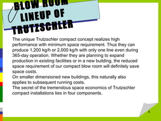 8
BLOW ROOM
LINEUP OF
TRUTZSCHLER
The unique Trutzschler compact concept realizes high
performance with minimum space requirement. Thus they can
produce 1,200 kg/h or 2,000 kg/h with only one line even during
365-day operation. Whether they are planning to expand
production in existing facilities or in a new building, the reduced
space requirement of our compact blow room will definitely save
space costs.
On smaller dimensioned new buildings, this naturally also
applies to subsequent running costs.
The secret of the tremendous space economics of Trutzschler
compact installations lies in four components.
 